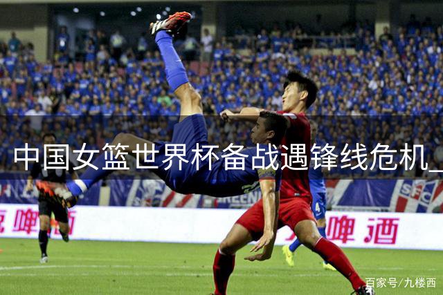 中国女篮世界杯备战遇锋线危机 海外军团归队时间引关注