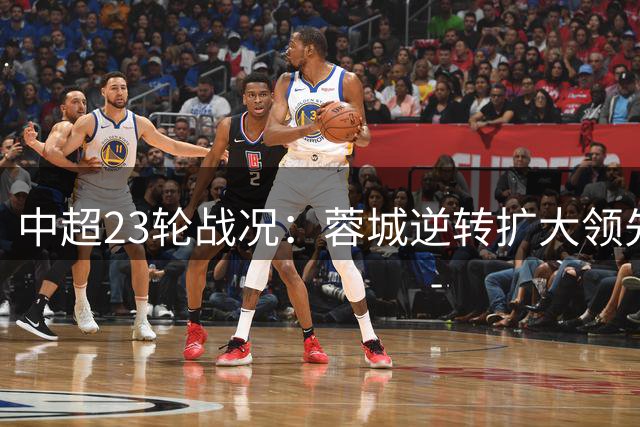 中超23轮战况：蓉城逆转扩大领先，玉昆升至第二