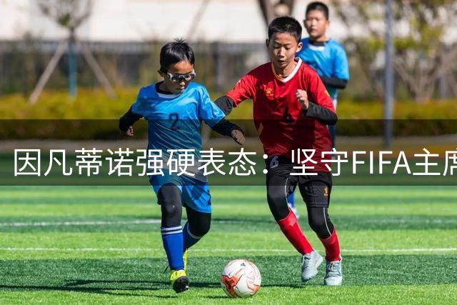 因凡蒂诺强硬表态：坚守FIFA主席职位，直面连任挑战