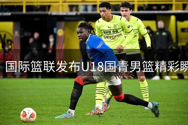 国际篮联发布U18国青男篮精彩瞬间 吕飞燕抢断杨易轩暴扣