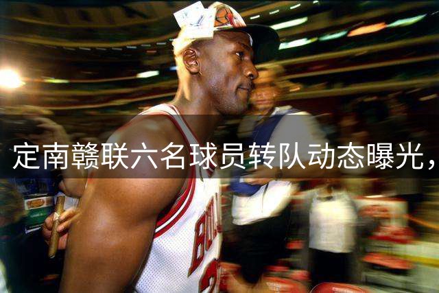 定南赣联六名球员转队动态曝光，夏季转会窗口即将关闭