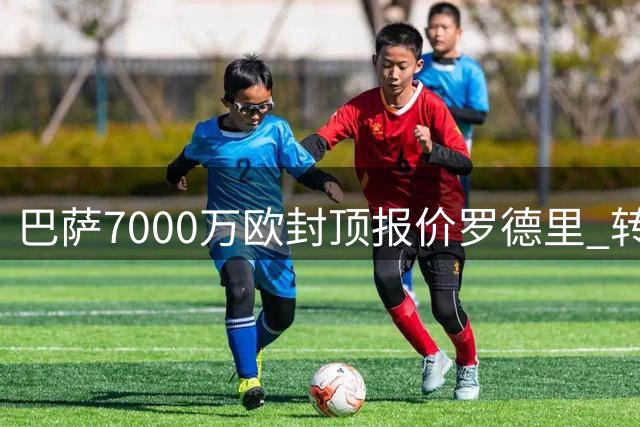巴萨7000万欧封顶报价罗德里 转会谈判进入尾声