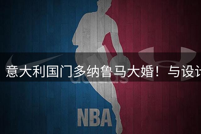 意大利国门多纳鲁马大婚！与设计师女友结束十年爱情长跑
