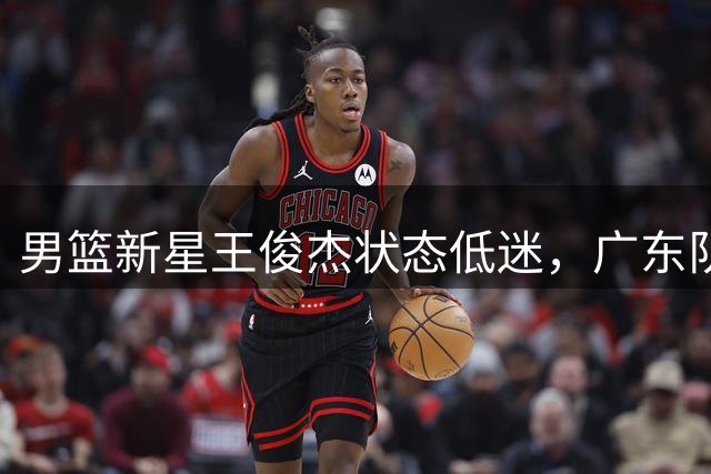 男篮新星王俊杰状态低迷，广东队或成潜在下家