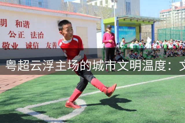 粤超云浮主场的城市文明温度：文明集市聚人气 志愿服务展风采