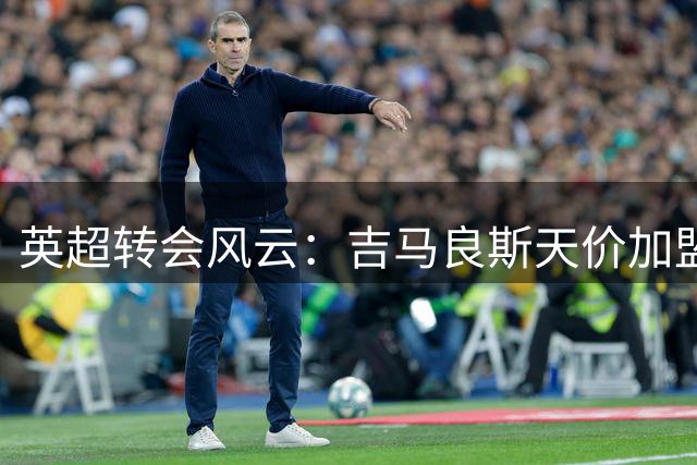 英超转会风云：吉马良斯天价加盟枪手 恩瓦内里未来成谜