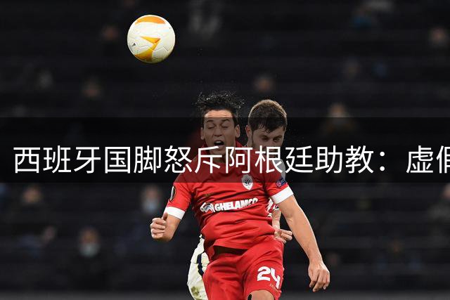 西班牙国脚怒斥阿根廷助教：虚假道歉难掩暴力事实