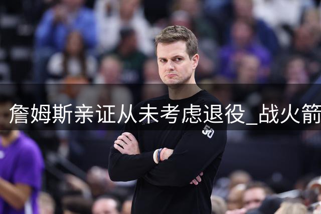 詹姆斯亲证从未考虑退役 战火箭关键表现成生涯转折点