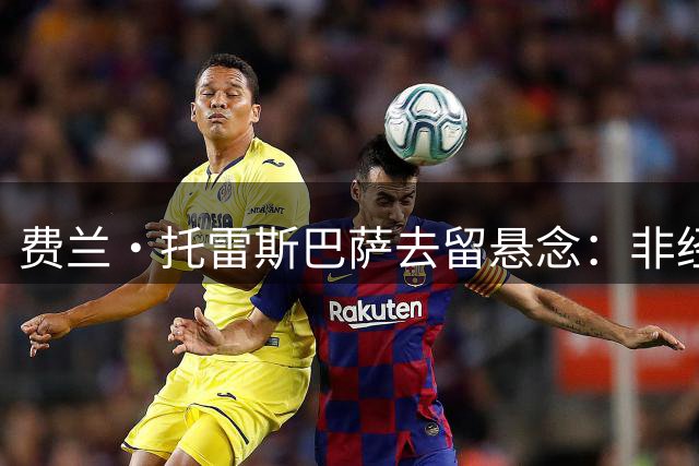 费兰·托雷斯巴萨去留悬念：非经济因素成关键 马竞或成潜在下家