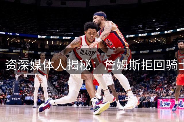资深媒体人揭秘：詹姆斯拒回骑士真实原因曝光 争冠野心压倒情怀牌
