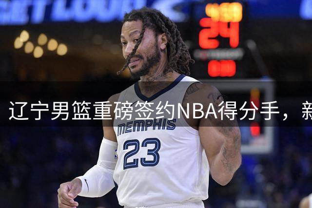 辽宁男篮重磅签约NBA得分手，新赛季剑指四强