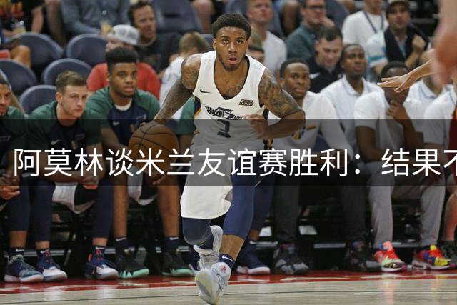 阿莫林谈米兰友谊赛胜利：结果不重要 专注新赛季首战