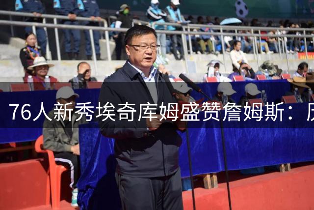76人新秀埃奇库姆盛赞詹姆斯：历史最佳球员的言传身教令人期待