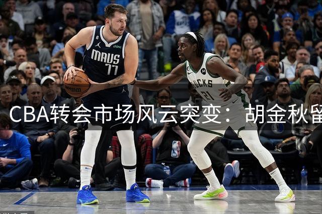 CBA转会市场风云突变：胡金秋留队成定局 三支球队最新动态揭秘