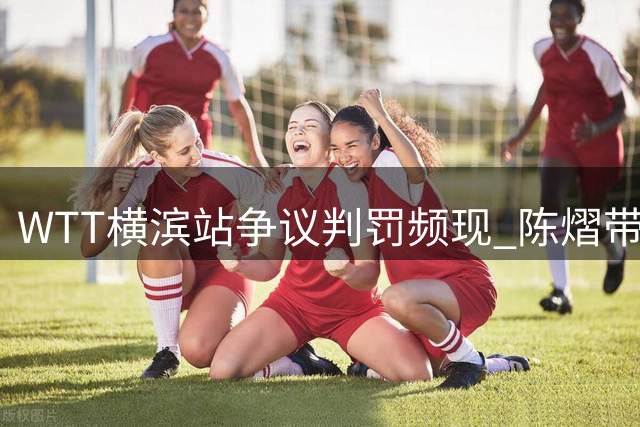 WTT横滨站争议判罚频现 陈熠带伤遭逆转引热议